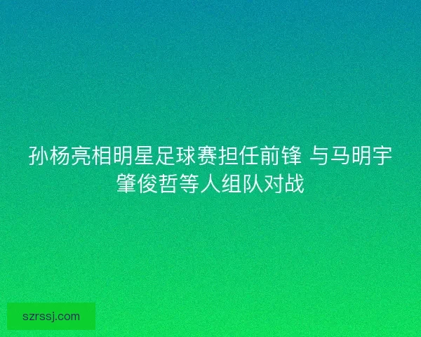 孙杨亮相明星足球赛担任前锋 与马明宇肇俊哲等人组队对战