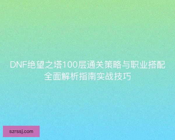 DNF绝望之塔100层通关策略与职业搭配全面解析指南实战技巧 DNF绝望之塔100层通关策略与职业搭配全面解析指南实战技巧