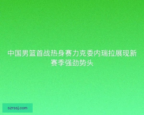 中国男篮首战热身赛力克委内瑞拉展现新赛季强劲势头 中国男篮首战热身赛力克委内瑞拉展现新赛季强劲势头