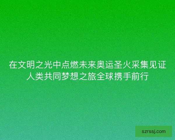 在文明之光中点燃未来奥运圣火采集见证人类共同梦想之旅全球携手前行