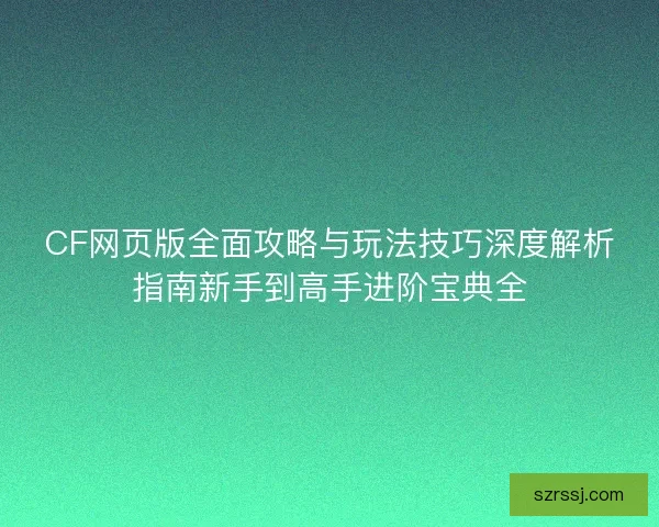 CF网页版全面攻略与玩法技巧深度解析指南新手到高手进阶宝典全