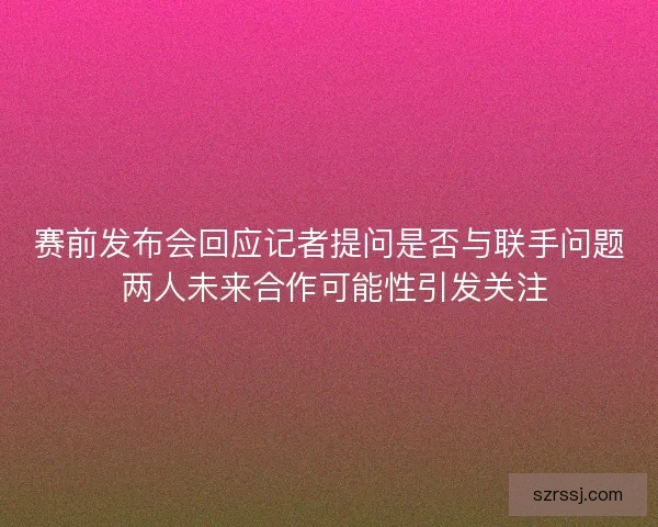 赛前发布会回应记者提问是否与联手问题 两人未来合作可能性引发关注