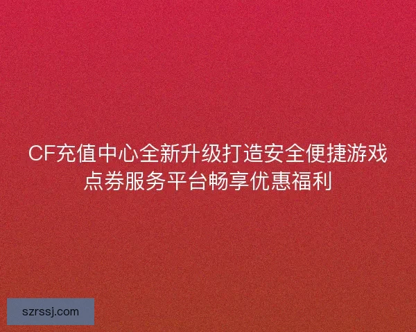CF充值中心全新升级打造安全便捷游戏点券服务平台畅享优惠福利