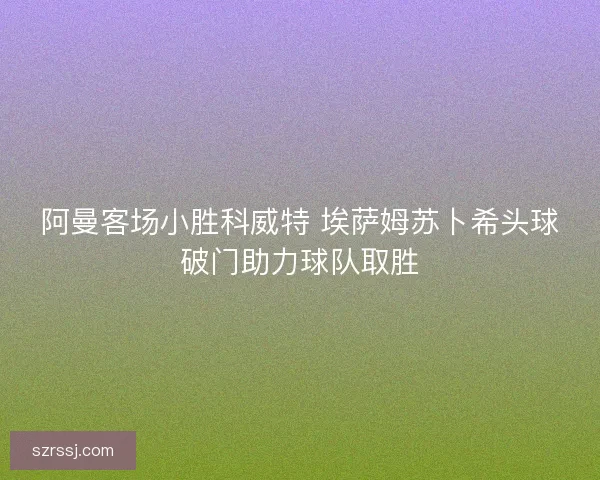 阿曼客场小胜科威特 埃萨姆苏卜希头球破门助力球队取胜