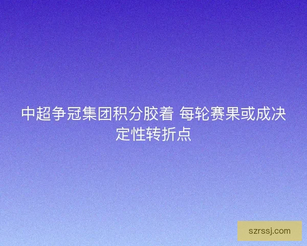 中超争冠集团积分胶着 每轮赛果或成决定性转折点