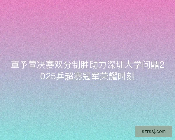 覃予萱决赛双分制胜助力深圳大学问鼎2025乒超赛冠军荣耀时刻 覃予萱决赛双分制胜助力深圳大学问鼎2025乒超赛冠军荣耀时刻