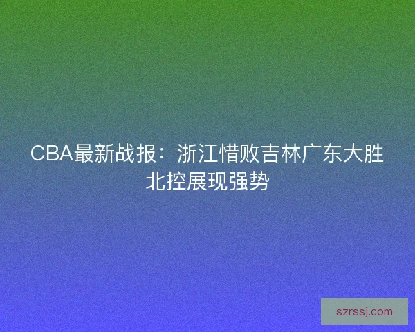 CBA最新战报:浙江惜败吉林广东大胜北控展现强势 CBA最新战报:浙江惜败吉林广东大胜北控展现强势