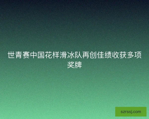 世青赛中国花样滑冰队再创佳绩收获多项奖牌 世青赛中国花样滑冰队再创佳绩收获多项奖牌