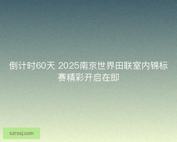 倒计时60天 2025南京世界田联室内锦标赛精彩开启在即 倒计时60天 2025南京世界田联室内锦标赛精彩开启在即