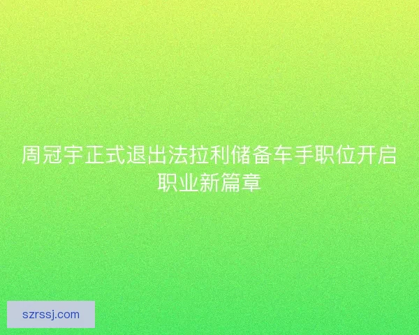 周冠宇正式退出法拉利储备车手职位开启职业新篇章 周冠宇正式退出法拉利储备车手职位开启职业新篇章