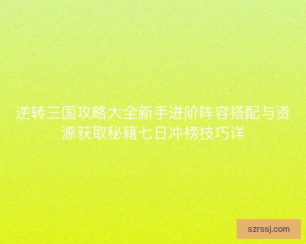逆转三国攻略大全新手进阶阵容搭配与资源获取秘籍七日冲榜技巧详