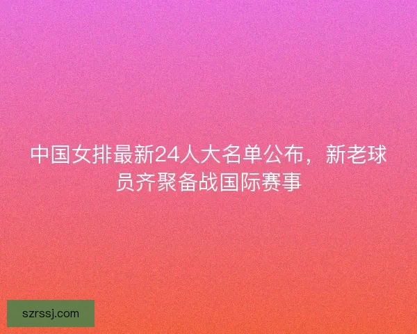中国女排最新24人大名单公布，新老球员齐聚备战国际赛事
