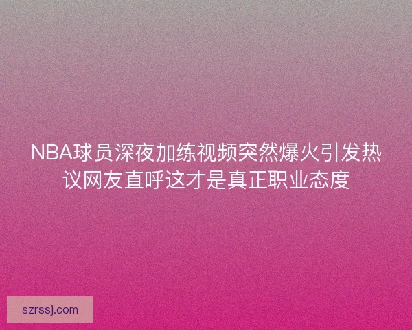 NBA球员深夜加练视频突然爆火引发热议网友直呼这才是真正职业态度 NBA球员深夜加练视频突然爆火引发热议网友直呼这才是真正职业态度