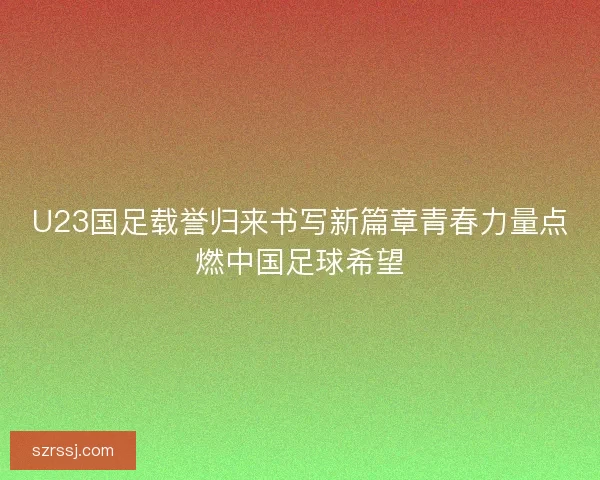 U23国足载誉归来书写新篇章青春力量点燃中国足球希望 U23国足载誉归来书写新篇章青春力量点燃中国足球希望