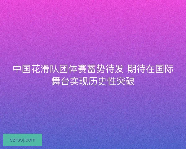 中国花滑队团体赛蓄势待发 期待在国际舞台实现历史性突破 中国花滑队团体赛蓄势待发 期待在国际舞台实现历史性突破