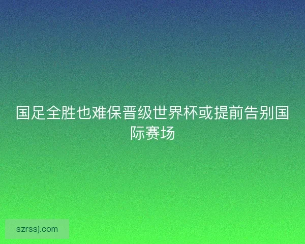 国足全胜也难保晋级世界杯或提前告别国际赛场