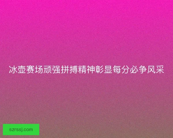冰壶赛场顽强拼搏精神彰显每分必争风采